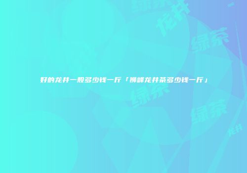好的龙井一般多少钱一斤「狮峰龙井茶多少钱一斤」