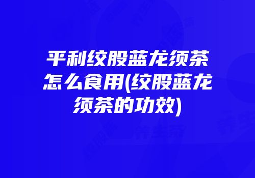 平利绞股蓝龙须茶怎么食用(绞股蓝龙须茶的功效)