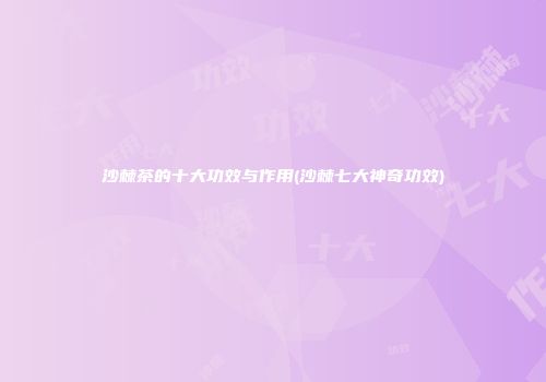 沙棘茶的十大功效与作用(沙棘七大神奇功效)