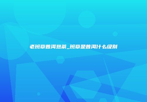老班章普洱熟茶_班章是普洱什么级别
