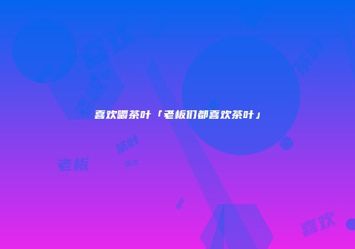 喜欢嚼茶叶「老板们都喜欢茶叶」