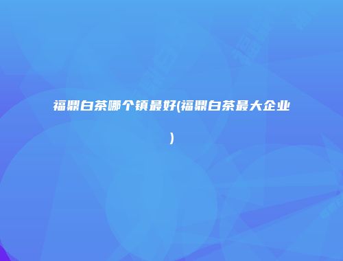 福鼎白茶哪个镇最好(福鼎白茶最大企业)