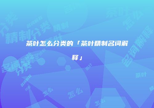 茶叶怎么分类的「茶叶精制名词解释」