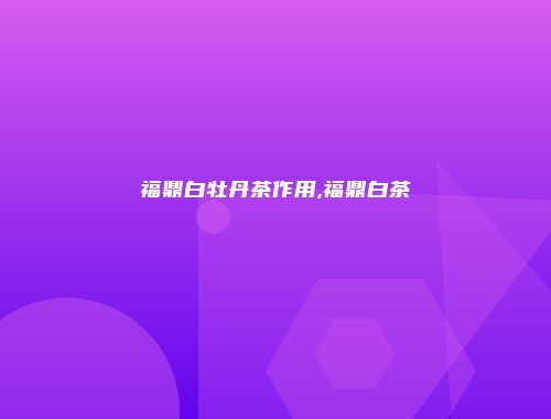 福鼎白牡丹茶作用,福鼎白茶