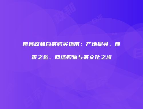 南昌政和白茶购买指南：产地探寻、都市之选、网络购物与茶文化之旅