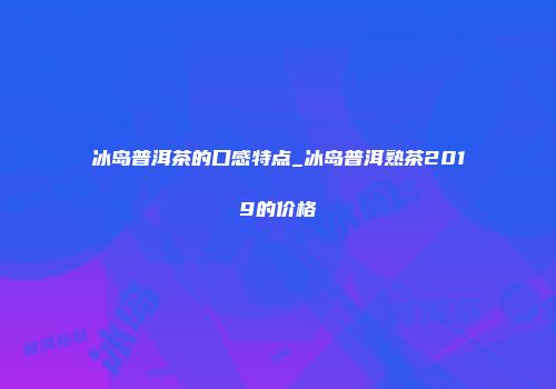 冰岛普洱茶的口感特点_冰岛普洱熟茶2019的价格