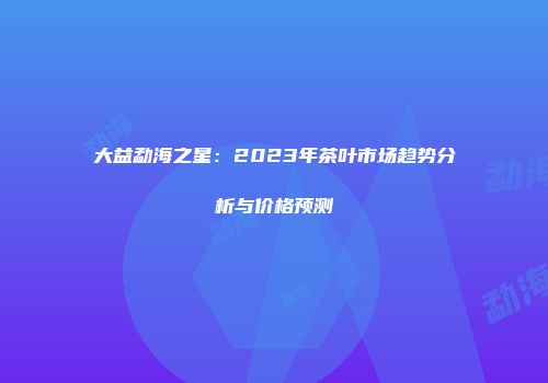 大益勐海之星：2023年茶叶市场趋势分析与价格预测