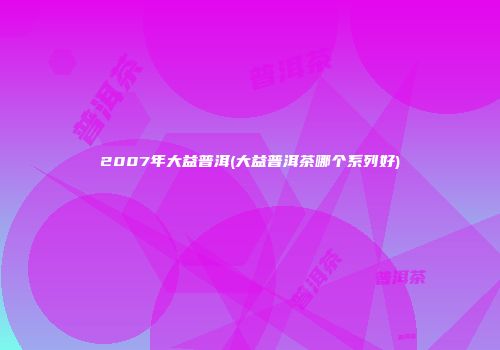 2007年大益普洱(大益普洱茶哪个系列好)