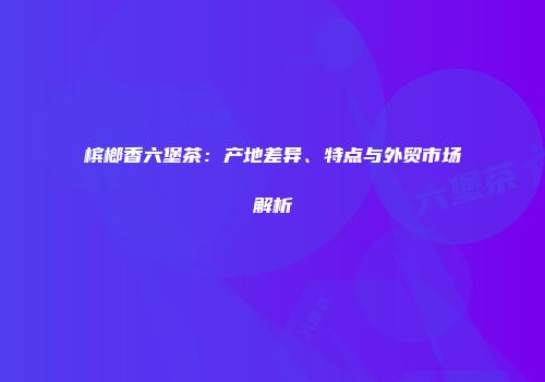 槟榔香六堡茶：产地差异、特点与外贸市场解析