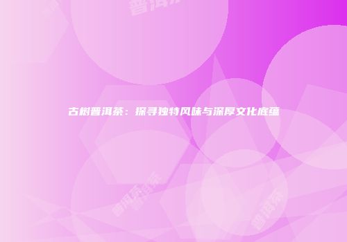 古树普洱茶：探寻独特风味与深厚文化底蕴
