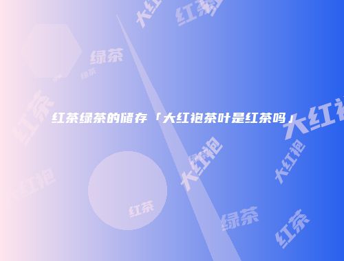 红茶绿茶的储存「大红袍茶叶是红茶吗」