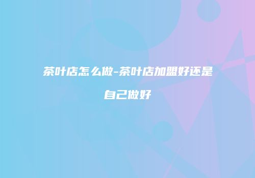 茶叶店怎么做-茶叶店加盟好还是自己做好