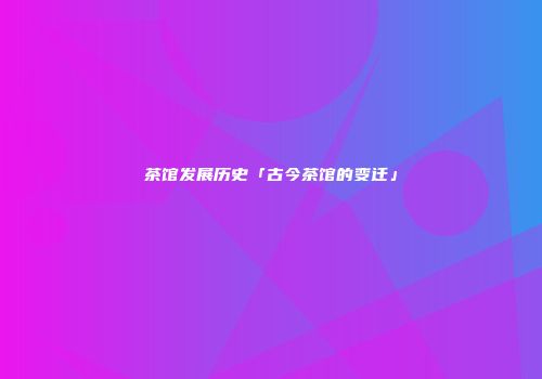 茶馆发展历史「古今茶馆的变迁」