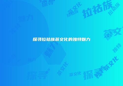 探寻拉祜族茶文化的独特魅力