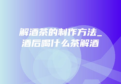 解酒茶的制作方法_酒后喝什么茶解酒