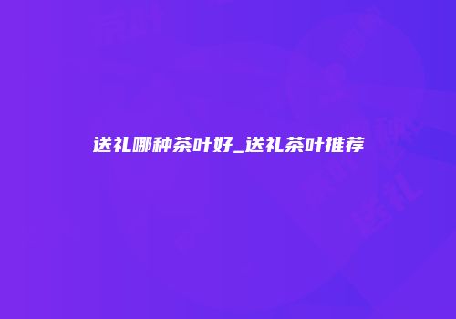 送礼哪种茶叶好_送礼茶叶推荐