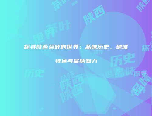 探寻陕西茶叶的世界：品味历史、地域特色与富硒魅力