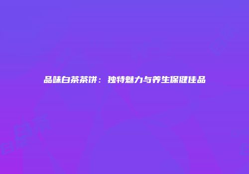 品味白茶茶饼：独特魅力与养生保健佳品