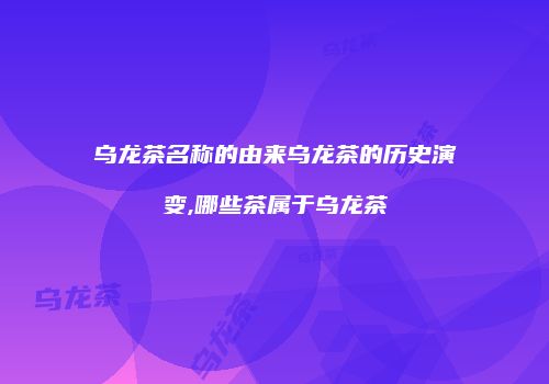 乌龙茶名称的由来乌龙茶的历史演变,哪些茶属于乌龙茶
