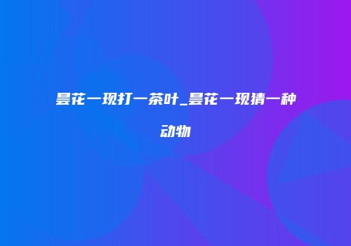 昙花一现打一茶叶_昙花一现猜一种动物