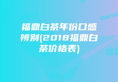 福鼎白茶年份口感辨别(2018福鼎白茶价格表)