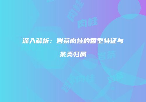 深入解析：岩茶肉桂的香型特征与茶类归属