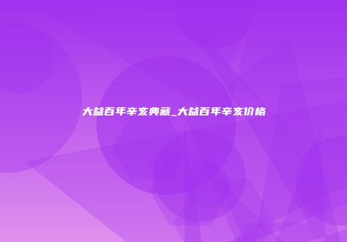 大益百年辛亥典藏_大益百年辛亥价格