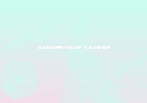 茶叶和茶梗哪个有营养_什么茶叶有梗