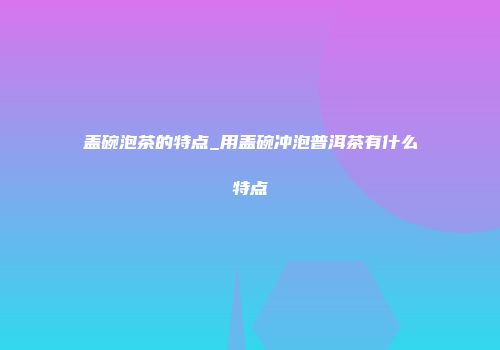盖碗泡茶的特点_用盖碗冲泡普洱茶有什么特点