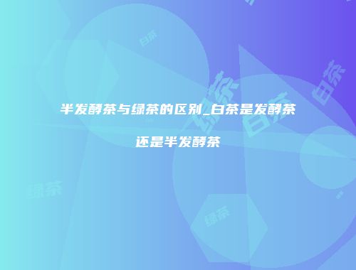 半发酵茶与绿茶的区别_白茶是发酵茶还是半发酵茶