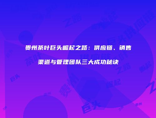贵州茶叶巨头崛起之路：供应链、销售渠道与管理团队三大成功秘诀