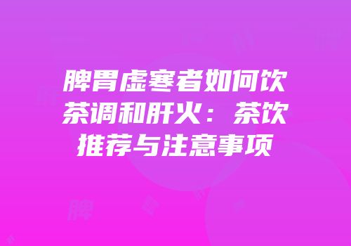 脾胃虚寒者如何饮茶调和肝火：茶饮推荐与注意事项