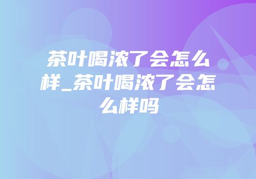 茶叶喝浓了会怎么样_茶叶喝浓了会怎么样吗