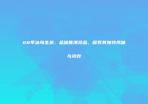 08年冰岛生茶：品味普洱珍品，探索其独特风味与功效