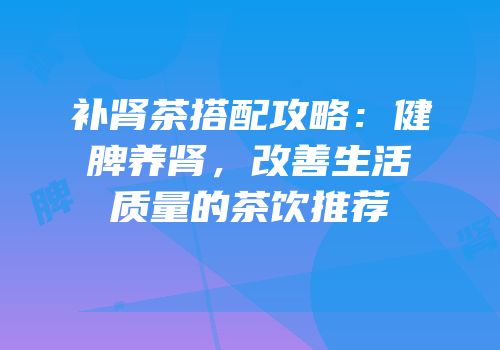 补肾茶搭配攻略：健脾养肾，改善生活质量的茶饮推荐