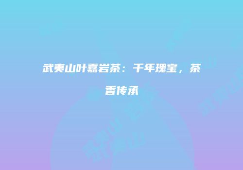 武夷山叶嘉岩茶：千年瑰宝，茶香传承