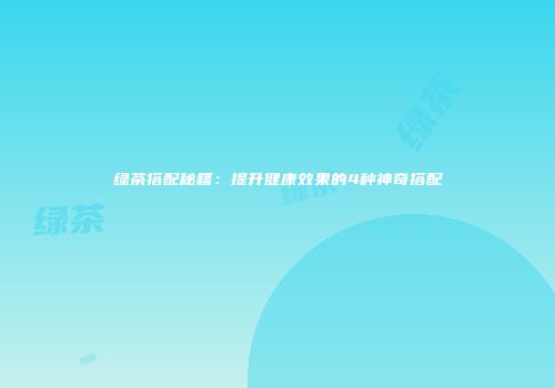 绿茶搭配秘籍：提升健康效果的4种神奇搭配