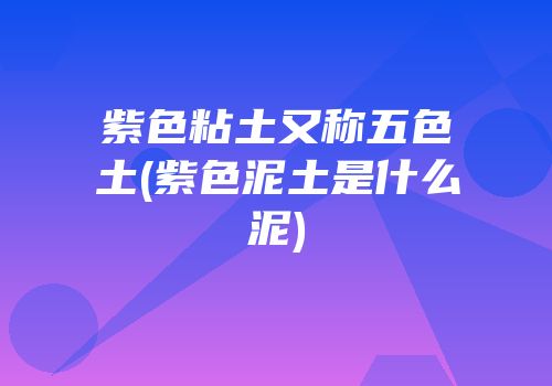 紫色粘土又称五色土(紫色泥土是什么泥)