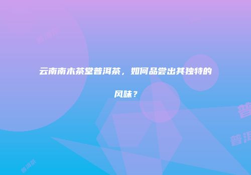 云南南木茶堂普洱茶，如何品尝出其独特的风味？