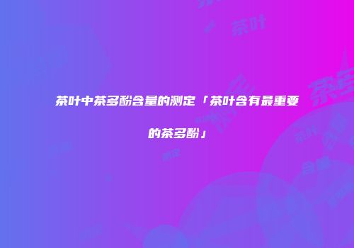 茶叶中茶多酚含量的测定「茶叶含有最重要的茶多酚」