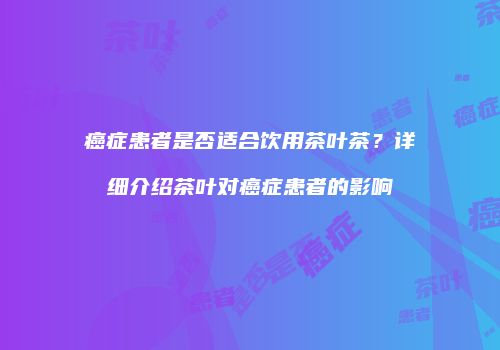 癌症患者是否适合饮用茶叶茶？详细介绍茶叶对癌症患者的影响