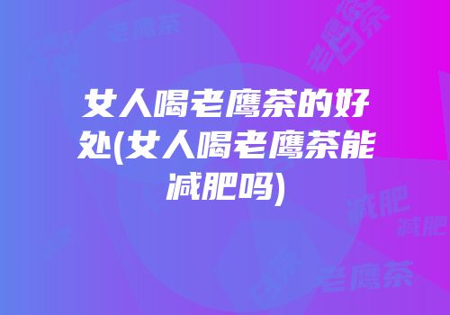 女人喝老鹰茶的好处(女人喝老鹰茶能减肥吗)