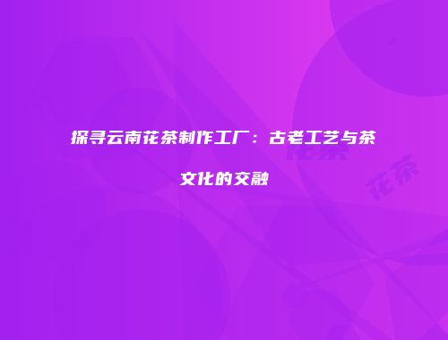探寻云南花茶制作工厂：古老工艺与茶文化的交融