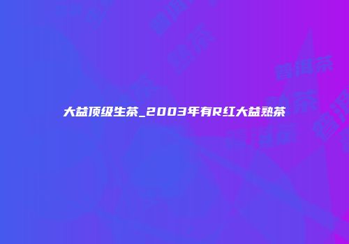 大益顶级生茶_2003年有R红大益熟茶