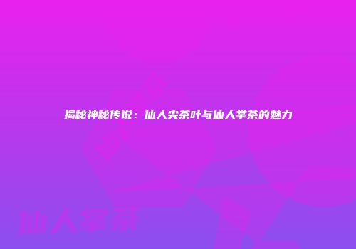 揭秘神秘传说：仙人尖茶叶与仙人掌茶的魅力