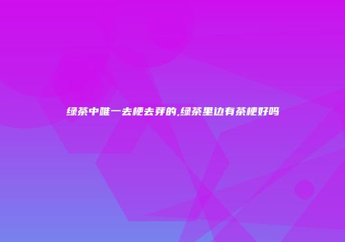 绿茶中唯一去梗去芽的,绿茶里边有茶梗好吗