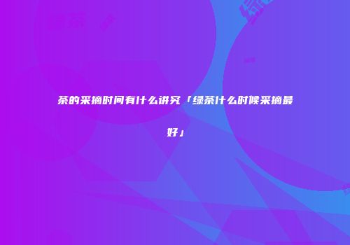 茶的采摘时间有什么讲究「绿茶什么时候采摘最好」