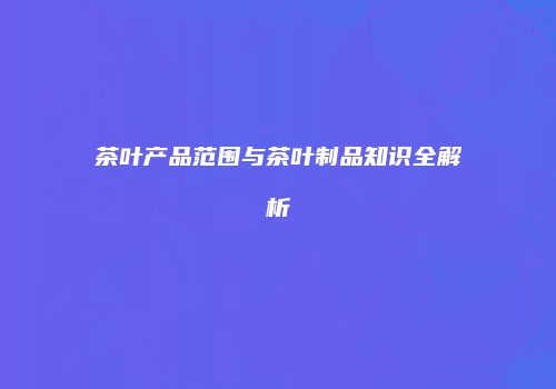 茶叶产品范围与茶叶制品知识全解析