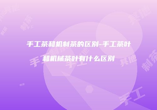 手工茶和机制茶的区别-手工茶叶和机械茶叶有什么区别