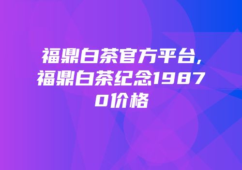 福鼎白茶官方平台,福鼎白茶纪念19870价格